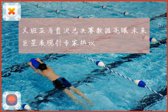 文班亚马首次总决赛数据亮眼 未来巨星表现引专家热议