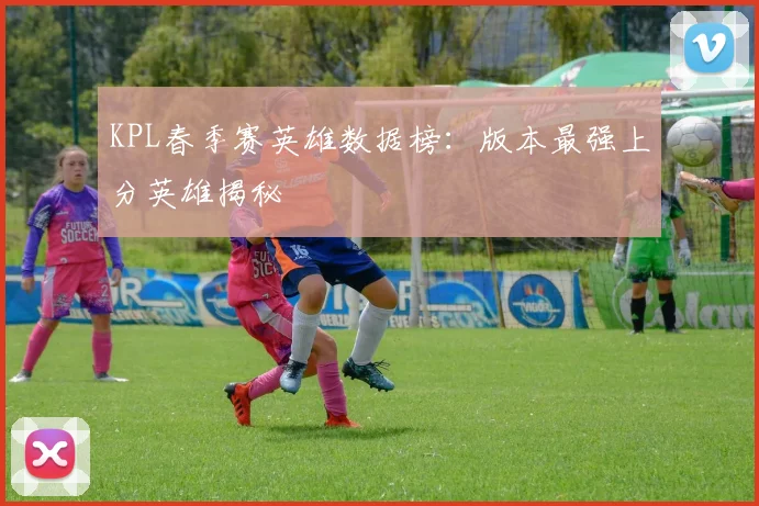 KPL春季赛英雄数据榜：版本最强上分英雄揭秘