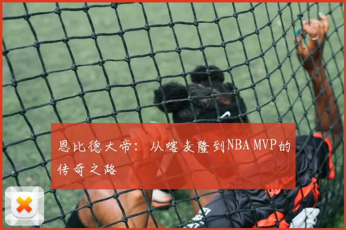 恩比德大帝：从喀麦隆到NBA MVP的传奇之路