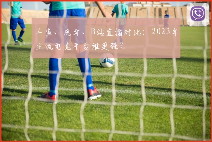 斗鱼、虎牙、B站直播对比：2023年主流电竞平台谁更强？