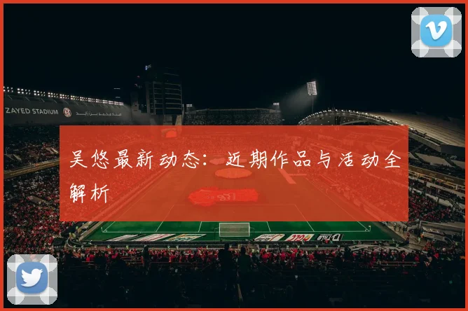 吴悠最新动态：近期作品与活动全解析