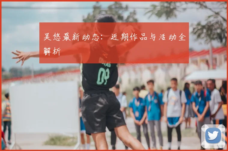 吴悠最新动态：近期作品与活动全解析