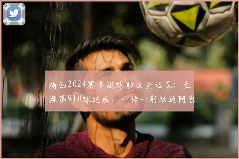 梅西2024赛季进球助攻全记录：生涯第910球达成，一传一射助迈阿密国际新主场开门红