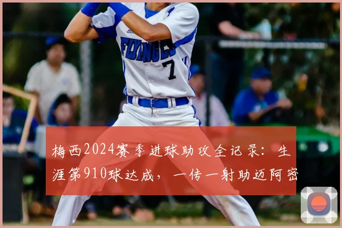 梅西2024赛季进球助攻全记录：生涯第910球达成，一传一射助迈阿密国际新主场开门红