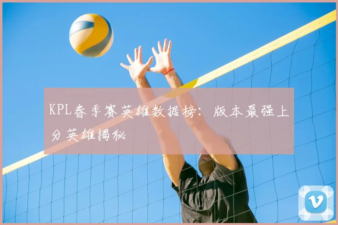 KPL春季赛英雄数据榜：版本最强上分英雄揭秘